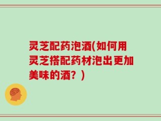 灵芝配药泡酒(如何用灵芝搭配药材泡出更加美味的酒？)