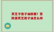 灵芝子孢子油胶囊？慧致源灵芝孢子油怎么样