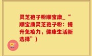 灵芝孢子粉顺宝康_“顺宝康灵芝孢子粉：提升免疫力，健康生活新选择”)