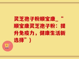 灵芝孢子粉顺宝康_“顺宝康灵芝孢子粉：提升免疫力，健康生活新选择”)