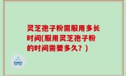 灵芝孢子粉需服用多长时间(服用灵芝孢子粉的时间需要多久？)