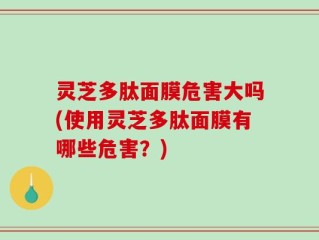 灵芝多肽面膜危害大吗(使用灵芝多肽面膜有哪些危害？)