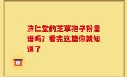 济仁堂的芝草孢子粉靠谱吗？看完这篇你就知道了