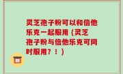 灵芝孢子粉可以和倍他乐克一起服用 (灵芝孢子粉与倍他乐克可同时服用？！)