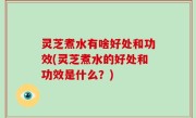 灵芝煮水有啥好处和功效(灵芝煮水的好处和功效是什么？)