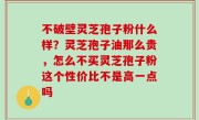 不破壁灵芝孢子粉什么样？灵芝孢子油那么贵，怎么不买灵芝孢子粉这个性价比不是高一点吗