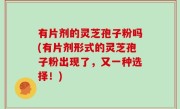 有片剂的灵芝孢子粉吗(有片剂形式的灵芝孢子粉出现了，又一种选择！)