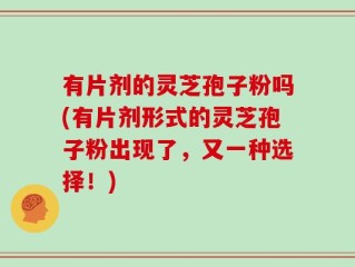 有片剂的灵芝孢子粉吗(有片剂形式的灵芝孢子粉出现了，又一种选择！)