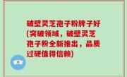 破壁灵芝孢子粉牌子好(突破领域，破壁灵芝孢子粉全新推出，品质过硬值得信赖)