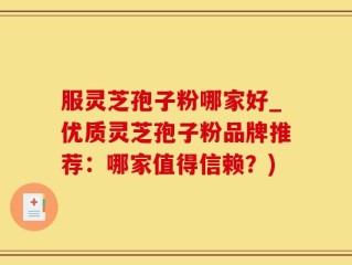 服灵芝孢子粉哪家好_优质灵芝孢子粉品牌推荐：哪家值得信赖？)