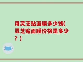 用灵芝贴面膜多少钱(灵芝贴面膜价格是多少？)