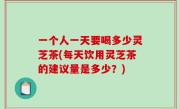一个人一天要喝多少灵芝茶(每天饮用灵芝茶的建议量是多少？)