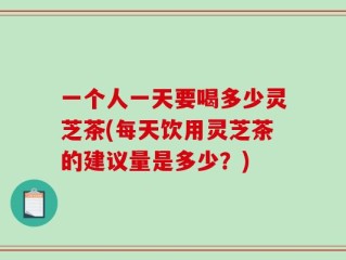 一个人一天要喝多少灵芝茶(每天饮用灵芝茶的建议量是多少？)