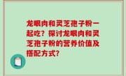 龙眼肉和灵芝孢子粉一起吃？探讨龙眼肉和灵芝孢子粉的营养价值及搭配方式？