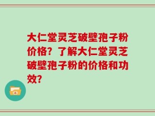 大仁堂灵芝破壁孢子粉价格？了解大仁堂灵芝破壁孢子粉的价格和功效？
