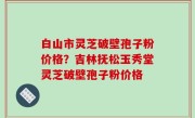 白山市灵芝破壁孢子粉价格？吉林抚松玉秀堂灵芝破壁孢子粉价格