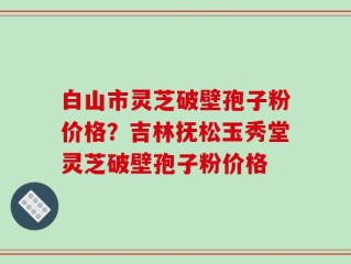 白山市灵芝破壁孢子粉价格？吉林抚松玉秀堂灵芝破壁孢子粉价格