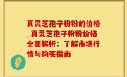 真灵芝孢子粉粉的价格_真灵芝孢子粉粉价格全面解析：了解市场行情与购买指南
