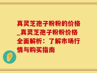真灵芝孢子粉粉的价格_真灵芝孢子粉粉价格全面解析：了解市场行情与购买指南