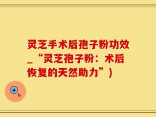 灵芝手术后孢子粉功效_“灵芝孢子粉：术后恢复的天然助力”)