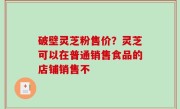 破壁灵芝粉售价？灵芝可以在普通销售食品的店铺销售不