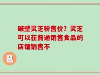 破壁灵芝粉售价？灵芝可以在普通销售食品的店铺销售不