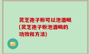 灵芝孢子粉可以泡酒喝(灵芝孢子粉泡酒喝的功效和方法)