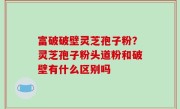 富破破壁灵芝孢子粉？灵芝孢子粉头道粉和破壁有什么区别吗