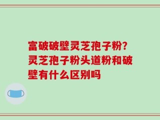 富破破壁灵芝孢子粉？灵芝孢子粉头道粉和破壁有什么区别吗