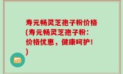 寿元畅灵芝孢子粉价格(寿元畅灵芝孢子粉：价格优惠，健康呵护！)