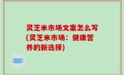 灵芝米市场文案怎么写(灵芝米市场：健康营养的新选择)