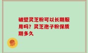破壁灵芝粉可以长期服用吗？灵芝孢子粉保质期多久