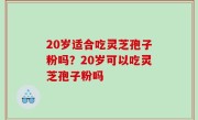 20岁适合吃灵芝孢子粉吗？20岁可以吃灵芝孢子粉吗