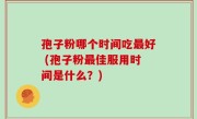 孢子粉哪个时间吃最好 (孢子粉最佳服用时间是什么？)
