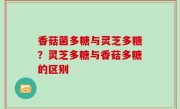 香菇菌多糖与灵芝多糖？灵芝多糖与香菇多糖的区别