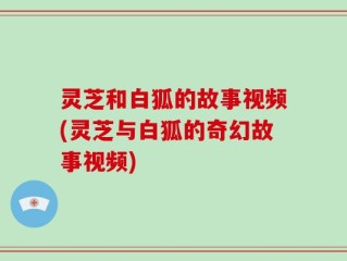 灵芝和白狐的故事视频(灵芝与白狐的奇幻故事视频)