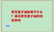 灵芝孢子油能用于什么？请问灵芝孢子油的功效多吗