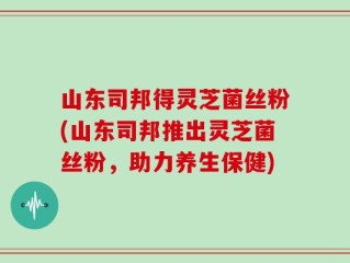 山东司邦得灵芝菌丝粉(山东司邦推出灵芝菌丝粉，助力养生保健)