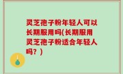 灵芝孢子粉年轻人可以长期服用吗(长期服用灵芝孢子粉适合年轻人吗？)
