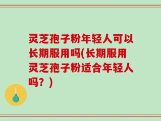 灵芝孢子粉年轻人可以长期服用吗(长期服用灵芝孢子粉适合年轻人吗？)