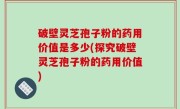 破壁灵芝孢子粉的药用价值是多少(探究破壁灵芝孢子粉的药用价值)