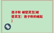孢子粉 破壁灵芝(破壁灵芝：孢子粉的崛起)