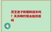 灵芝孢子粉甜防结石吗？天天喝柠檬水能抗癌吗
