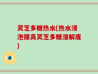 灵芝多糖热水(热水浸泡提高灵芝多糖溶解度)