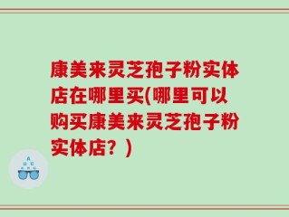 康美来灵芝孢子粉实体店在哪里买(哪里可以购买康美来灵芝孢子粉实体店？)