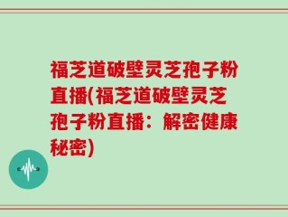 福芝道破壁灵芝孢子粉直播(福芝道破壁灵芝孢子粉直播：解密健康秘密)