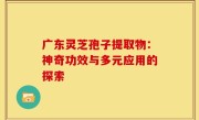 广东灵芝孢子提取物:神奇功效与多元应用的探索