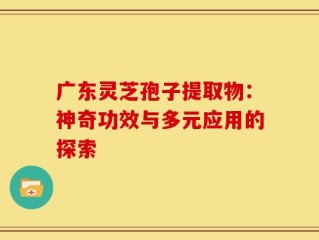广东灵芝孢子提取物：神奇功效与多元应用的探索