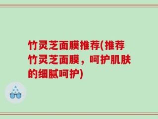 竹灵芝面膜推荐(推荐竹灵芝面膜，呵护肌肤的细腻呵护)