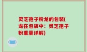 灵芝孢子粉龙的包装(龙在包装中：灵芝孢子粉重量详解)